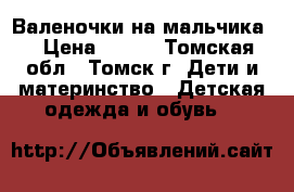 Валеночки на мальчика. › Цена ­ 500 - Томская обл., Томск г. Дети и материнство » Детская одежда и обувь   